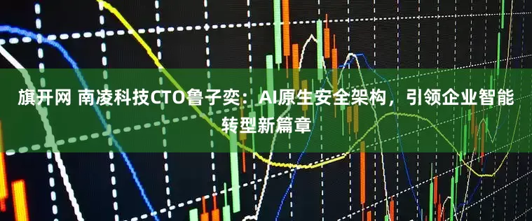 旗开网 南凌科技CTO鲁子奕：AI原生安全架构，引领企业智能转型新篇章
