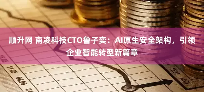 顺升网 南凌科技CTO鲁子奕：AI原生安全架构，引领企业智能转型新篇章