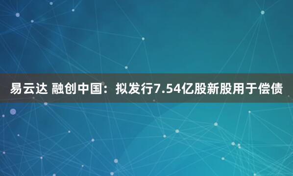 易云达 融创中国：拟发行7.54亿股新股用于偿债
