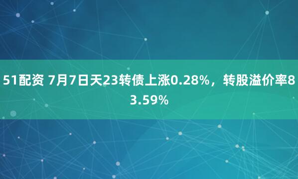 51配资 7月7日天23转债上涨0.28%，转股溢价率83.59%