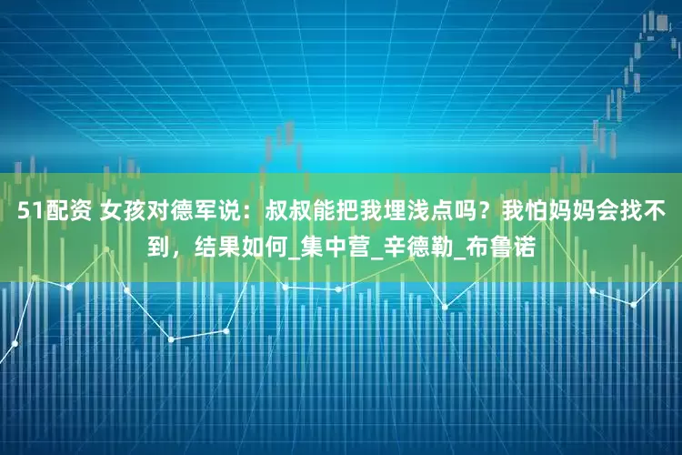 51配资 女孩对德军说：叔叔能把我埋浅点吗？我怕妈妈会找不到，结果如何_集中营_辛德勒_布鲁诺
