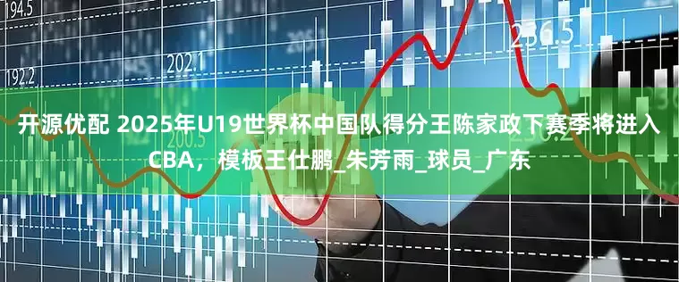 开源优配 2025年U19世界杯中国队得分王陈家政下赛季将进入CBA，模板王仕鹏_朱芳雨_球员_广东