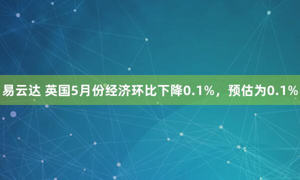 易云达 英国5月份经济环比下降0.1%，预估为0.1%