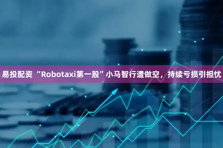 易投配资 “Robotaxi第一股”小马智行遭做空，持续亏损引担忧