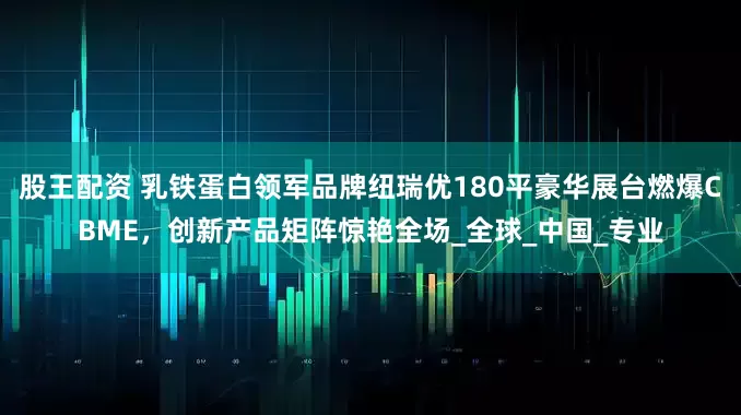 股王配资 乳铁蛋白领军品牌纽瑞优180平豪华展台燃爆CBME，创新产品矩阵惊艳全场_全球_中国_专业