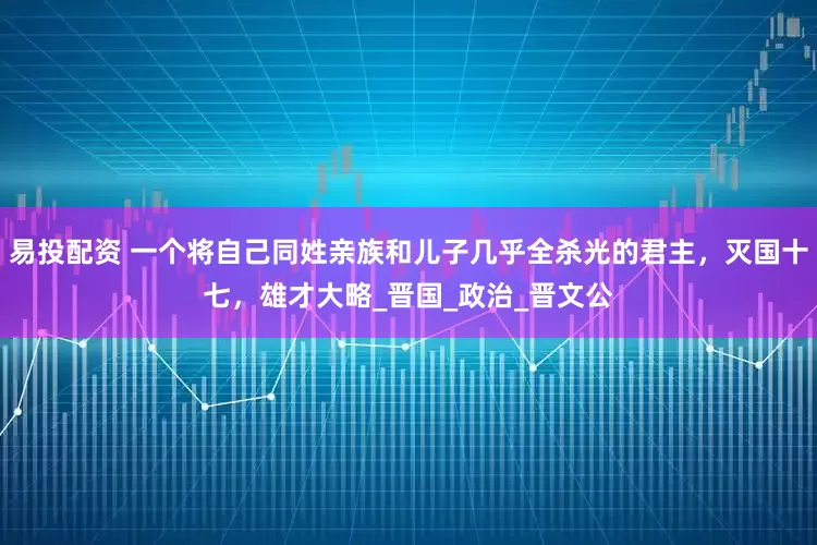 易投配资 一个将自己同姓亲族和儿子几乎全杀光的君主，灭国十七，雄才大略_晋国_政治_晋文公