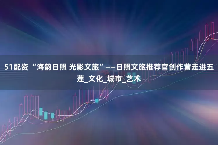 51配资 “海韵日照 光影文旅”——日照文旅推荐官创作营走进五莲_文化_城市_艺术