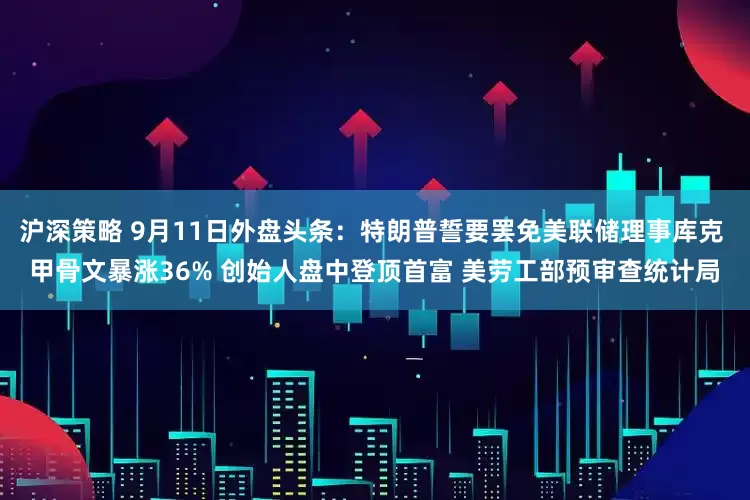 沪深策略 9月11日外盘头条：特朗普誓要罢免美联储理事库克 甲骨文暴涨36% 创始人盘中登顶首富 美劳工部预审查统计局