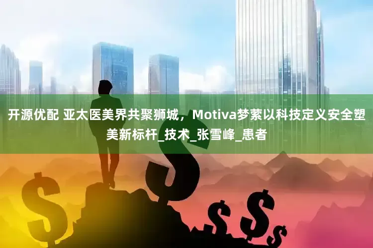 开源优配 亚太医美界共聚狮城，Motiva梦萦以科技定义安全塑美新标杆_技术_张雪峰_患者