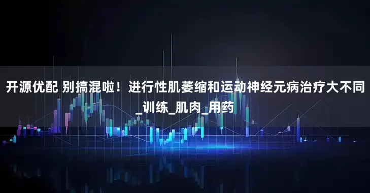 开源优配 别搞混啦！进行性肌萎缩和运动神经元病治疗大不同_训练_肌肉_用药