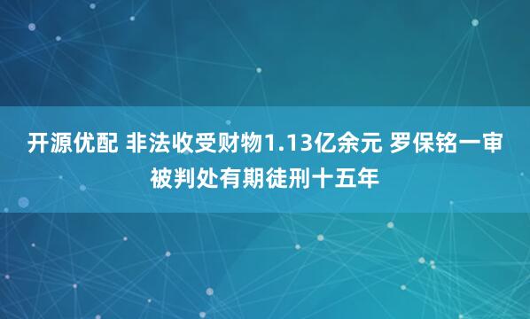 开源优配 非法收受财物1.13亿余元 罗保铭一审被判处有期徒刑十五年