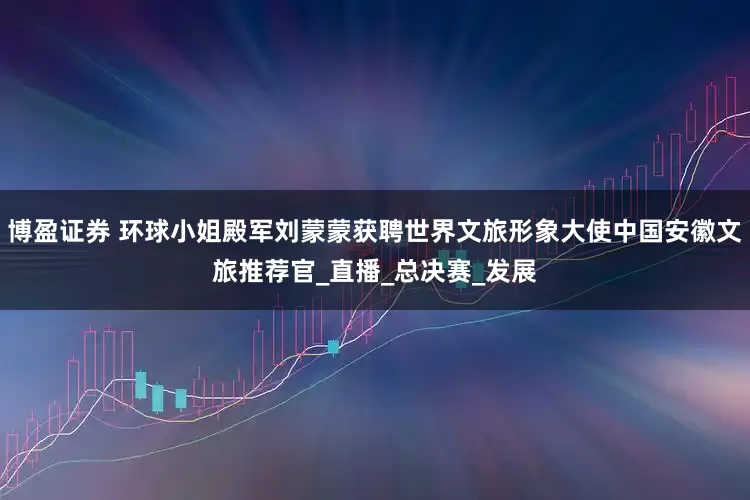 博盈证券 环球小姐殿军刘蒙蒙获聘世界文旅形象大使中国安徽文旅推荐官_直播_总决赛_发展