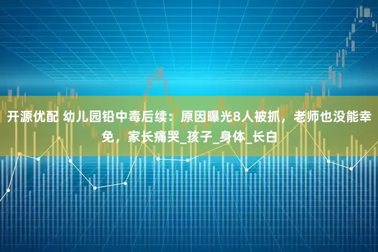 开源优配 幼儿园铅中毒后续：原因曝光8人被抓，老师也没能幸免，家长痛哭_孩子_身体_长白