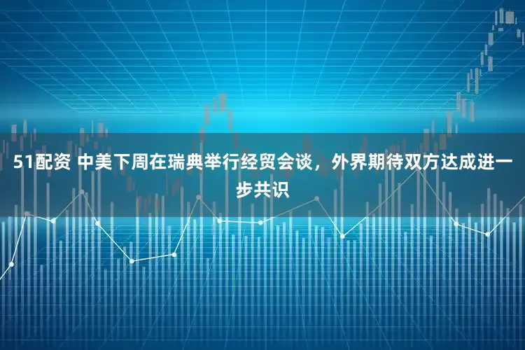 51配资 中美下周在瑞典举行经贸会谈，外界期待双方达成进一步共识