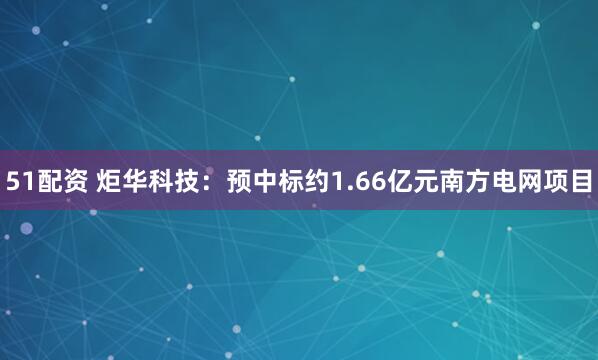 51配资 炬华科技：预中标约1.66亿元南方电网项目