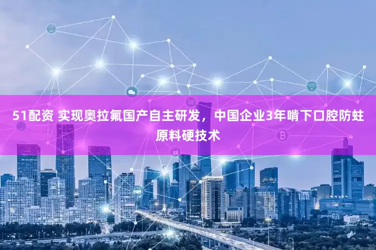 51配资 实现奥拉氟国产自主研发，中国企业3年啃下口腔防蛀原料硬技术