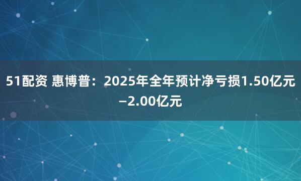 51配资 惠博普：2025年全年预计净亏损1.50亿元—2.00亿元