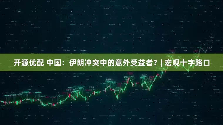 开源优配 中国：伊朗冲突中的意外受益者？| 宏观十字路口
