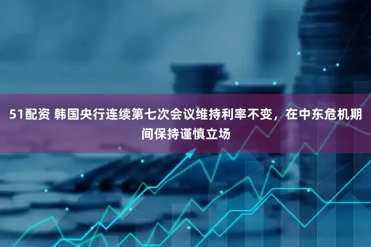 51配资 韩国央行连续第七次会议维持利率不变，在中东危机期间保持谨慎立场