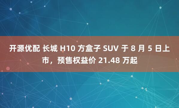 开源优配 长城 H10 方盒子 SUV 于 8 月 5 日上市，预售权益价 21.48 万起