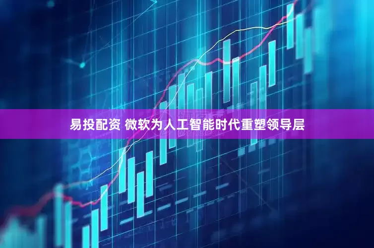 易投配资 微软为人工智能时代重塑领导层