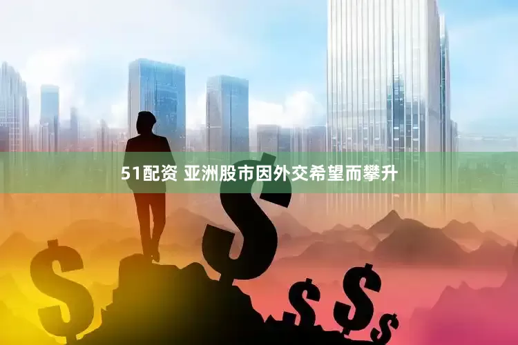 51配资 亚洲股市因外交希望而攀升